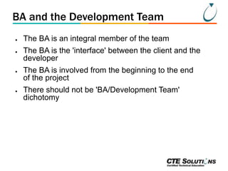 BA and the Development Team
●
●

●

●

The BA is an integral member of the team

The BA is the 'interface' between the client and the
developer
The BA is involved from the beginning to the end
of the project

There should not be 'BA/Development Team'
dichotomy

 