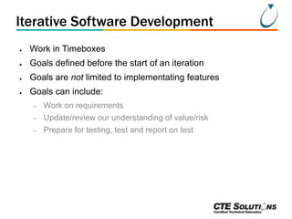 Iterative Software Development
●

Work in Timeboxes

●

Goals defined before the start of an iteration

●

Goals are not limited to implementating features

●

Goals can include:
–

Work on requirements

–

Update/review our understanding of value/risk

–

Prepare for testing, test and report on test

 