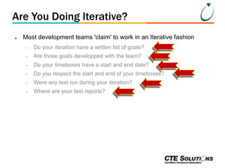 Are You Doing Iterative?
●

Most development teams 'claim' to work in an Iterative fashion
–

Do your iteration have a written list of goals?

–

Are those goals developped with the team?

–

Do your timeboxes have a start and end date?

–

Do you respect the start and end of your timeboxes?

–

Were any test run during your iteration?

–

Where are your test reports?

 