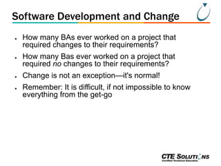 Software Development and Change
●

●

●
●

How many BAs ever worked on a project that
required changes to their requirements?
How many Bas ever worked on a project that
required no changes to their requirements?
Change is not an exception—it's normal!

Remember: It is difficult, if not impossible to know
everything from the get-go

 