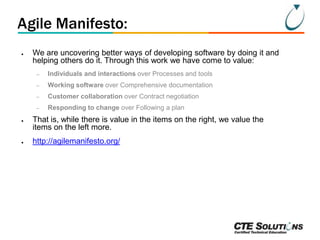 Agile Manifesto:
●

We are uncovering better ways of developing software by doing it and
helping others do it. Through this work we have come to value:
–
–

Customer collaboration over Contract negotiation

–

●

Working software over Comprehensive documentation

–

●

Individuals and interactions over Processes and tools

Responding to change over Following a plan

That is, while there is value in the items on the right, we value the
items on the left more.
http://agilemanifesto.org/

 