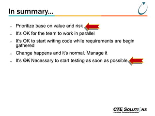 In summary...
●

Prioritize base on value and risk

●

It's OK for the team to work in parallel

●

It's OK to start writing code while requirements are begin
gathered

●

Change happens and it's normal. Manage it

●

It's OK Necessary to start testing as soon as possible

 