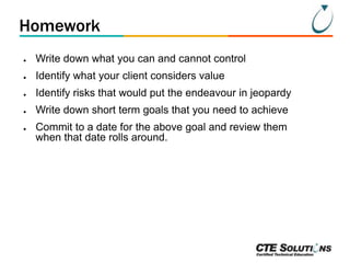 Homework
●

Write down what you can and cannot control

●

Identify what your client considers value

●

Identify risks that would put the endeavour in jeopardy

●

Write down short term goals that you need to achieve

●

Commit to a date for the above goal and review them
when that date rolls around.

 