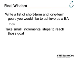 Final Wisdom
Write a list of short-term and long-term
goals you would like to achieve as a BA
then

Take small, incremental steps to reach
those goal

 