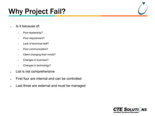 Why Project Fail?
●

Is it because of:
–

Poor leadership?

–

Poor requirement?

–

Lack of technical skill?

–

Poor communication?

–

Client changing their minds?

–

Changes in business?

–

Changes in technology?

●

List is not comprehensive

●

First four are internal and can be controlled

●

Last three are external and must be managed

 