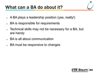 What can a BA do about it?
●

A BA plays a leadership position (yes, really!)

●

BA is responsible for requirements

●

Technical skills may not be necessary for a BA, but
are handy

●

BA is all about communication

●

BA must be responsive to changes

 