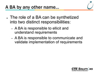 A BA by any other name...
●

The role of a BA can be synthetized
into two distinct responsibilities:
–
–

A BA is responsible to ellicit and
understand requirements
A BA is responsible to communicate and
validate implementation of requirements

 