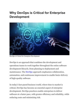 Why DevOps is Critical for Enterprise
Development
DevOps is Critical for Enterprise Development
DevOps is an approach that combines the development and
operations teams to work together throughout the entire software
development lifecycle, from planning to deployment and
maintenance. The DevOps approach emphasizes collaboration,
automation, and continuous improvement to enable faster delivery
of high-quality software.
In today’s fast-paced business world, where time to market is
critical, DevOps has become an essential aspect of enterprise
development. DevOps practices enable enterprises to deliver
software at a faster pace, with greater efficiency and reliability, while
reducing costs and minimizing risk.
 