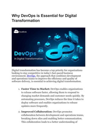 Why DevOps is Essential for Digital
Transformation
Digital transformation has become a top priority for organizations
looking to stay competitive in today’s fast-paced business
environment. DevOps, the approach that combines development
and operations teams to improve the efficiency and quality of
software delivery, is essential to achieving digital transformation.
1. Faster Time to Market: DevOps enables organizations
to release software faster, allowing them to respond to
changing market demands and customer needs quickly. By
automating processes, DevOps reduces the time it takes to
deploy software and enables organizations to release
updates more frequently.
2. Improved Collaboration: DevOps promotes
collaboration between development and operations teams,
breaking down silos and enabling better communication.
This collaboration leads to a better understanding of
 