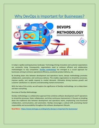 Why DevOps is Important for Businesses?
In today’s rapidly evolving business landscape. Technology driving innovation and customer expectations
are constantly rising. Consequently, organizations need to embrace efficient and collaborative
methodologies to stay competitive. DevOps methodology has emerged as a crucial approach for
businesses aiming to enhance operational efficiency, accelerate product delivery, etc.
By breaking down silos between development and operations teams, devops methodology promotes
collaboration, automation, and continuous delivery. This enables organizations to streamline processes,
improve quality, and rapidly respond to market demands. Ultimately driving business growth and
customer satisfaction in a dynamic and demanding market environment.
With the help of this article, we will explore the significance of DevOps methodology. Let us deep down
and learn everything.
Overview of DevOps Methodology:
DevOps methodology is a collaborative approach that combines software development and IT operations
to streamline processes, foster collaboration, and drive continuous improvement. It focuses on breaking
down the traditional silos between development and operations teams, emphasizing cross-functional
collaboration, communication, and automation. DevOps encourages a cultural shift, promoting shared
responsibility and accountability throughout the software development lifecycle.
Read More:- https://www.techsaga.co.in/blog/why-devops-is-important-for-businesses/
 