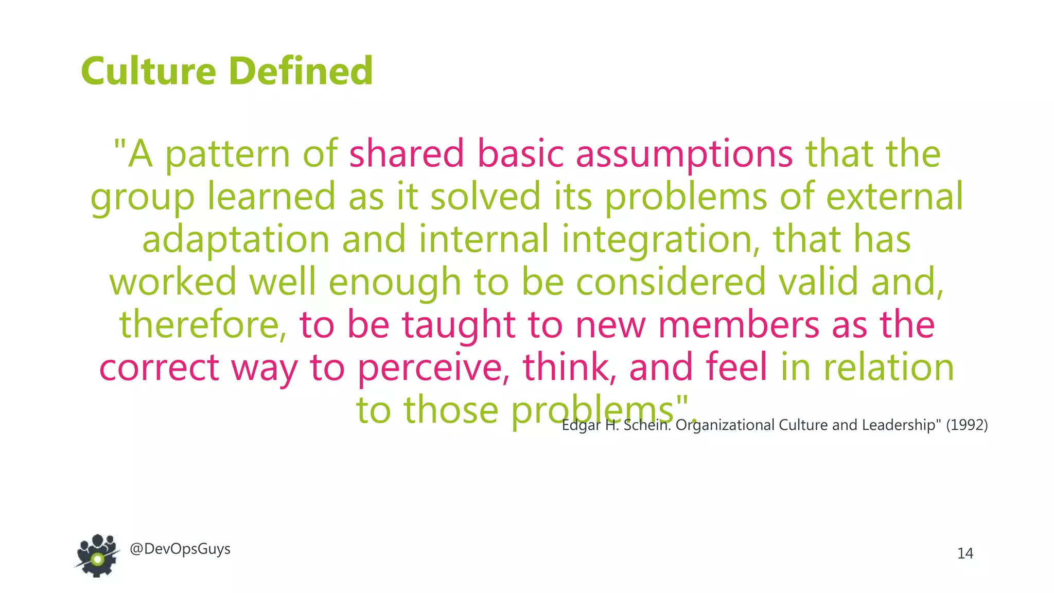 14@DevOpsGuys
Culture Defined
"A pattern of shared basic assumptions that the
group learned as it solved its problems of external
adaptation and internal integration, that has
worked well enough to be considered valid and,
therefore, to be taught to new members as the
correct way to perceive, think, and feel in relation
to those problems".Edgar H. Schein. Organizational Culture and Leadership" (1992)
 