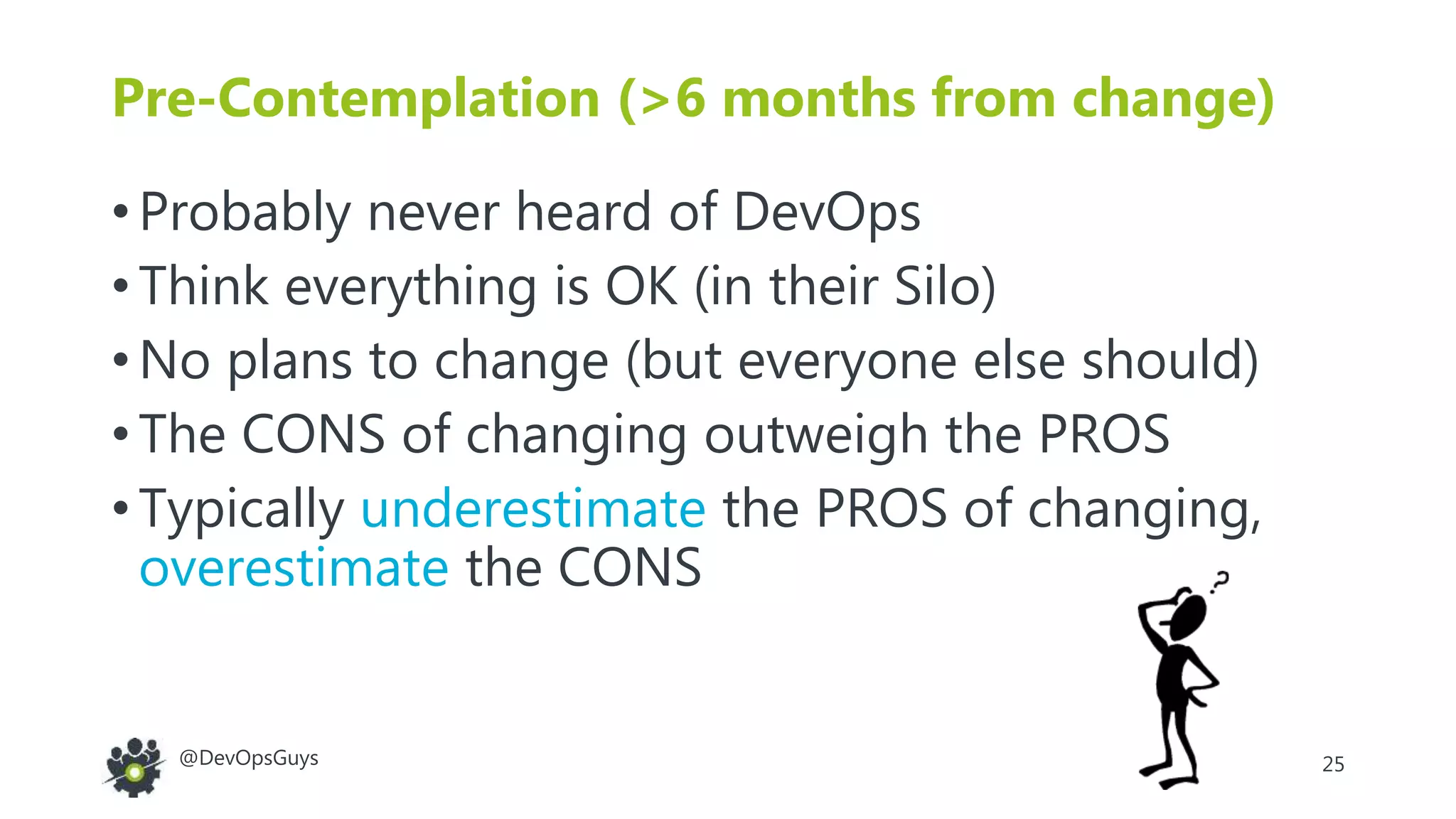 25@DevOpsGuys
Pre-Contemplation (>6 months from change)
• Probably never heard of DevOps
• Think everything is OK (in their Silo)
• No plans to change (but everyone else should)
• The CONS of changing outweigh the PROS
• Typically underestimate the PROS of changing,
overestimate the CONS
 