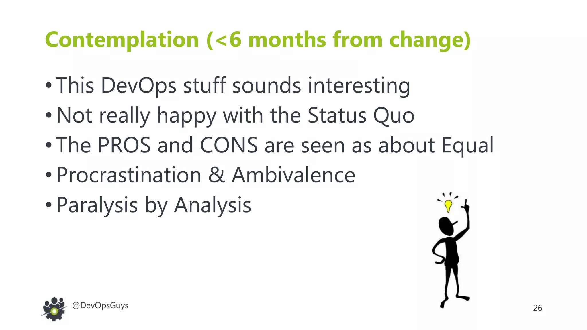 26@DevOpsGuys
Contemplation (<6 months from change)
• This DevOps stuff sounds interesting
• Not really happy with the Status Quo
• The PROS and CONS are seen as about Equal
• Procrastination & Ambivalence
• Paralysis by Analysis
 