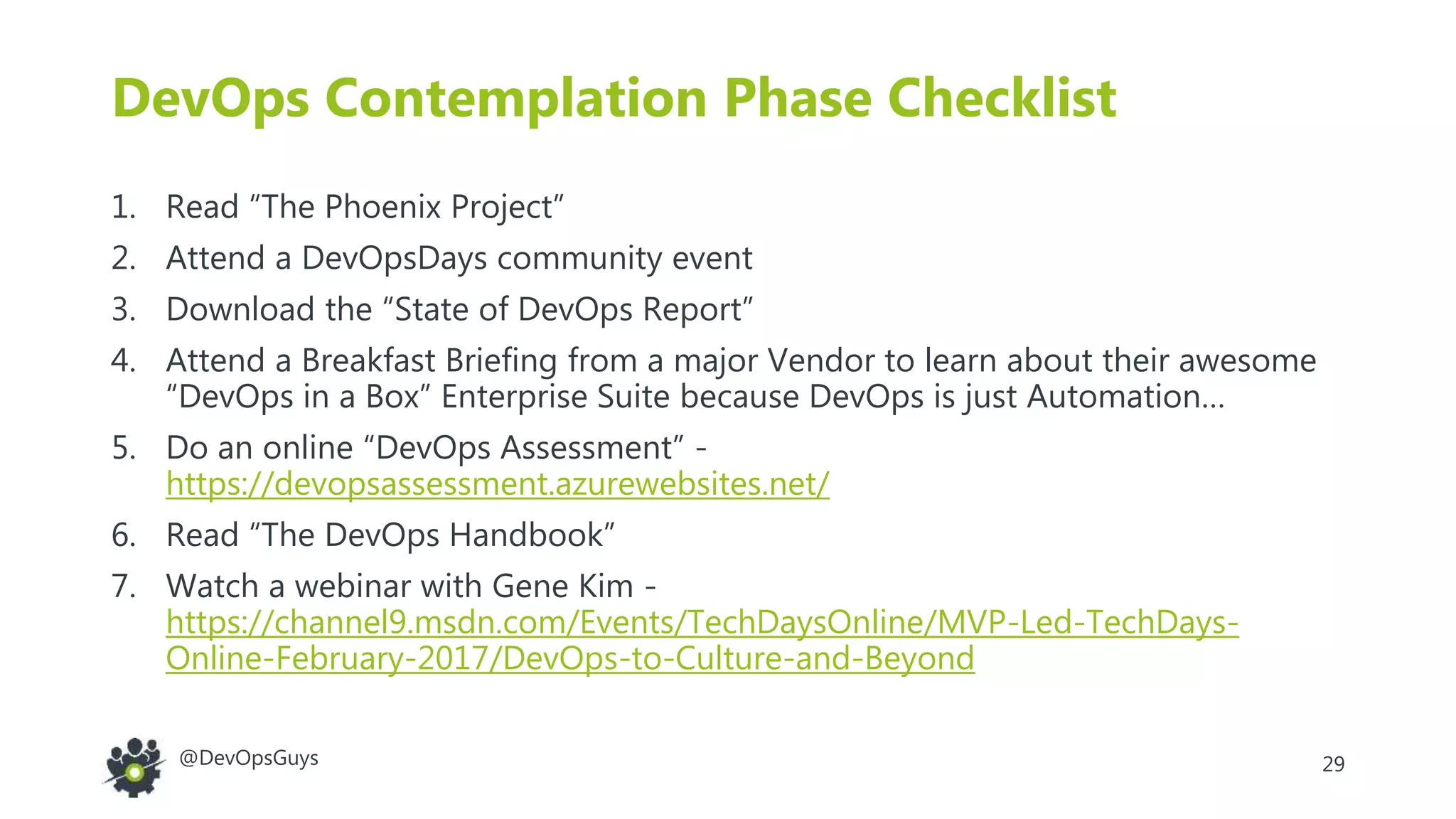 29@DevOpsGuys
DevOps Contemplation Phase Checklist
1. Read “The Phoenix Project”
2. Attend a DevOpsDays community event
3. Download the “State of DevOps Report”
4. Attend a Breakfast Briefing from a major Vendor to learn about their awesome
“DevOps in a Box” Enterprise Suite because DevOps is just Automation…
5. Do an online “DevOps Assessment” -
https://devopsassessment.azurewebsites.net/
6. Read “The DevOps Handbook”
7. Watch a webinar with Gene Kim -
https://channel9.msdn.com/Events/TechDaysOnline/MVP-Led-TechDays-
Online-February-2017/DevOps-to-Culture-and-Beyond
 