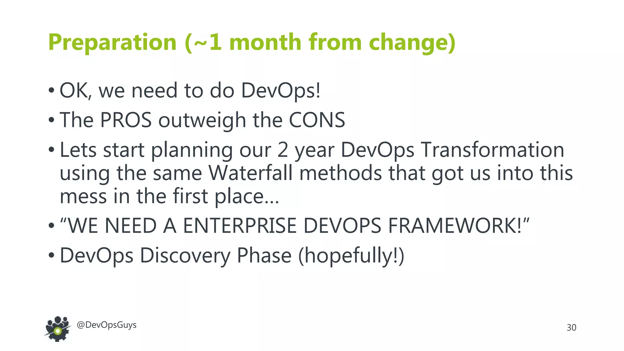 30@DevOpsGuys
Preparation (~1 month from change)
• OK, we need to do DevOps!
• The PROS outweigh the CONS
• Lets start planning our 2 year DevOps Transformation
using the same Waterfall methods that got us into this
mess in the first place…
• “WE NEED A ENTERPRISE DEVOPS FRAMEWORK!”
• DevOps Discovery Phase (hopefully!)
 