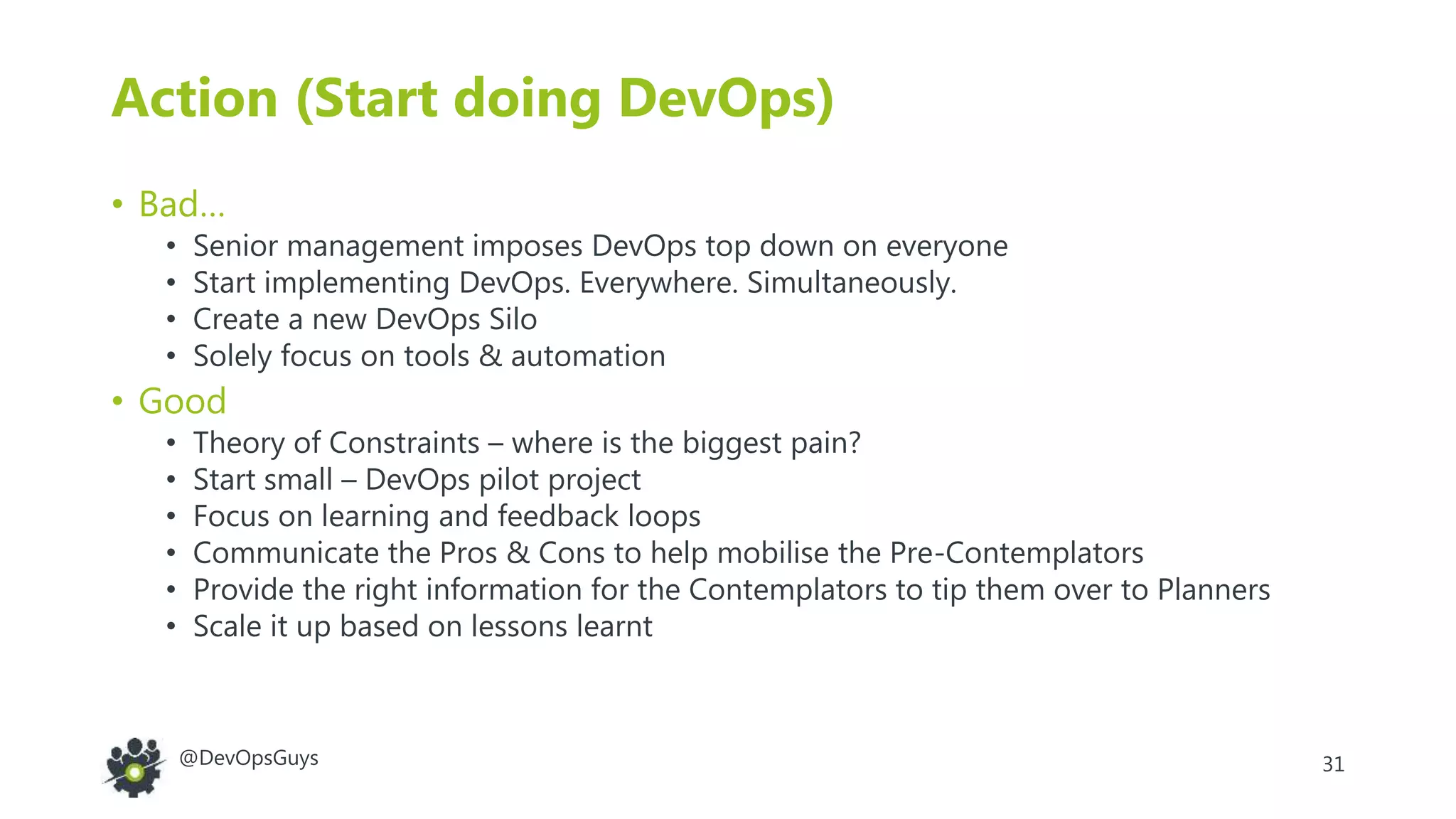 31@DevOpsGuys
Action (Start doing DevOps)
• Bad…
• Senior management imposes DevOps top down on everyone
• Start implementing DevOps. Everywhere. Simultaneously.
• Create a new DevOps Silo
• Solely focus on tools & automation
• Good
• Theory of Constraints – where is the biggest pain?
• Start small – DevOps pilot project
• Focus on learning and feedback loops
• Communicate the Pros & Cons to help mobilise the Pre-Contemplators
• Provide the right information for the Contemplators to tip them over to Planners
• Scale it up based on lessons learnt
 