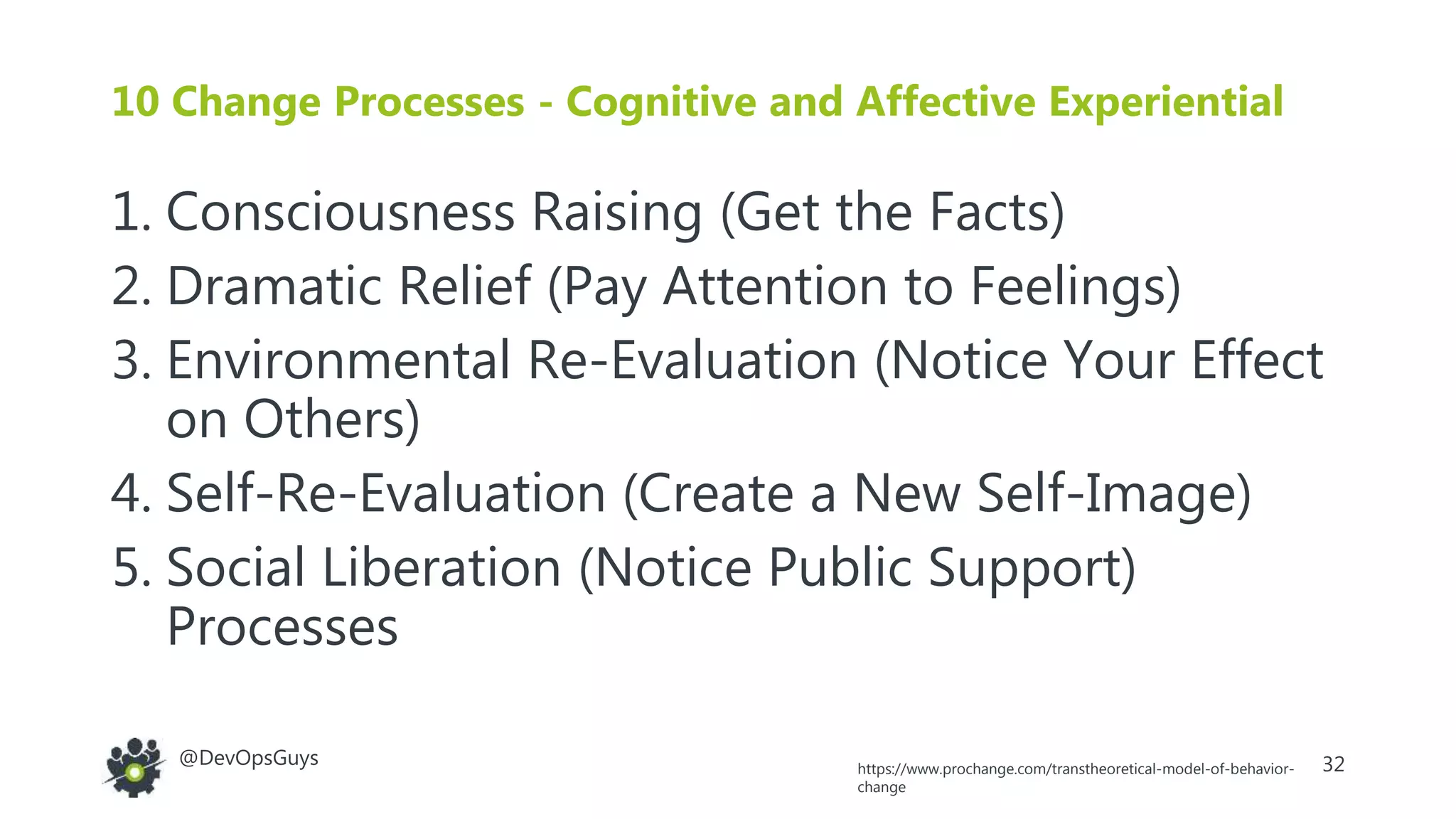 32@DevOpsGuys
10 Change Processes - Cognitive and Affective Experiential
1. Consciousness Raising (Get the Facts)
2. Dramatic Relief (Pay Attention to Feelings)
3. Environmental Re-Evaluation (Notice Your Effect
on Others)
4. Self-Re-Evaluation (Create a New Self-Image)
5. Social Liberation (Notice Public Support)
Processes
https://www.prochange.com/transtheoretical-model-of-behavior-
change
 