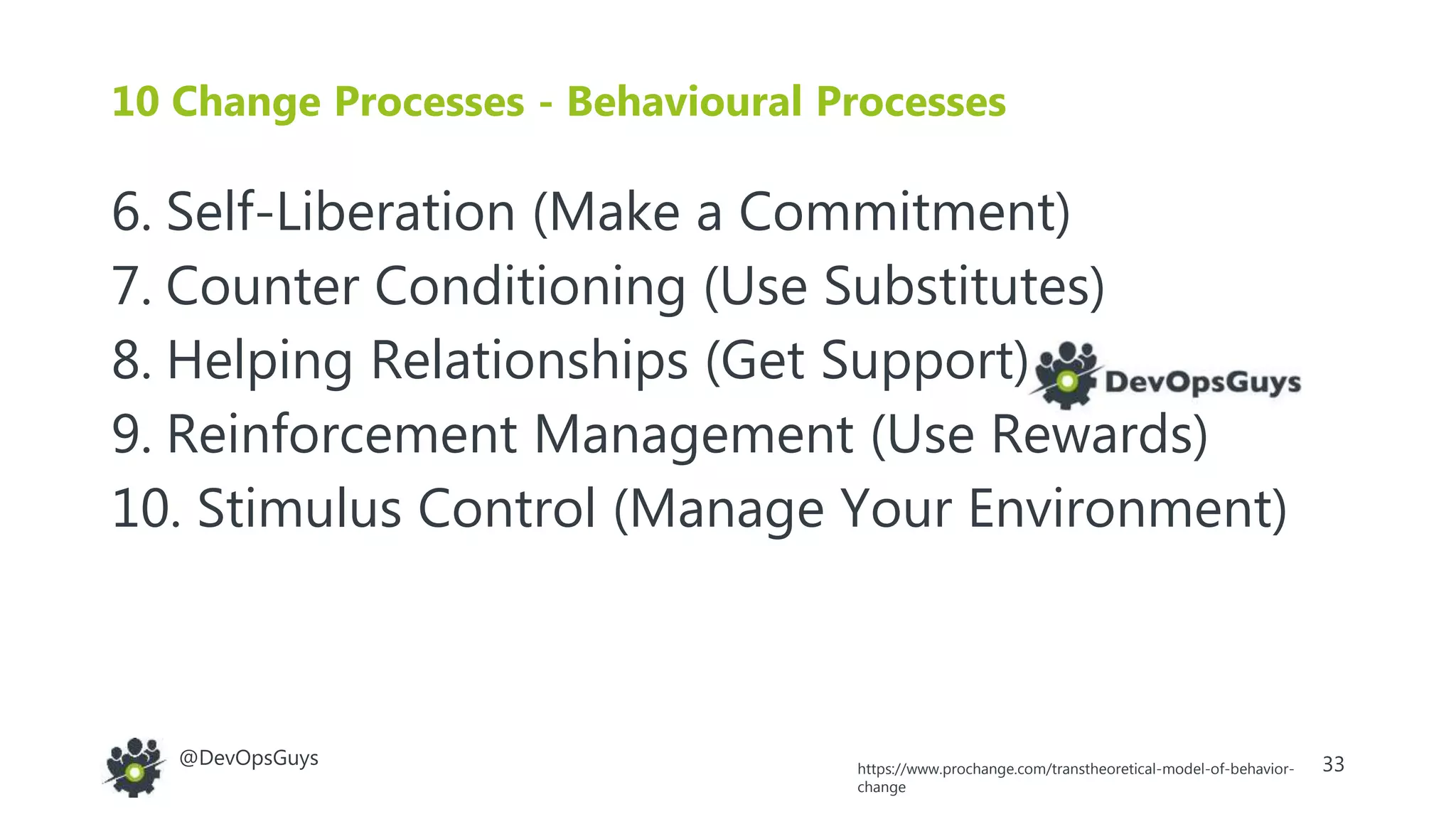 33@DevOpsGuys
6. Self-Liberation (Make a Commitment)
7. Counter Conditioning (Use Substitutes)
8. Helping Relationships (Get Support)
9. Reinforcement Management (Use Rewards)
10. Stimulus Control (Manage Your Environment)
10 Change Processes - Behavioural Processes
https://www.prochange.com/transtheoretical-model-of-behavior-
change
 