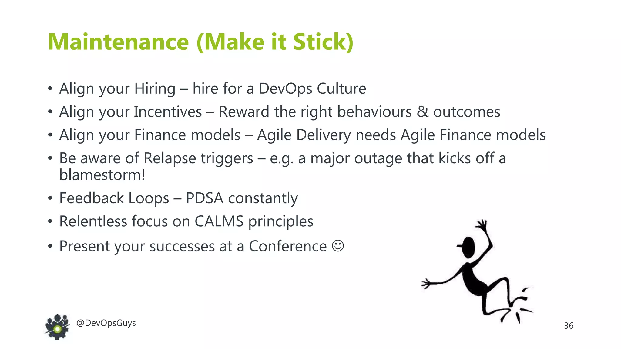 36@DevOpsGuys
Maintenance (Make it Stick)
• Align your Hiring – hire for a DevOps Culture
• Align your Incentives – Reward the right behaviours & outcomes
• Align your Finance models – Agile Delivery needs Agile Finance models
• Be aware of Relapse triggers – e.g. a major outage that kicks off a
blamestorm!
• Feedback Loops – PDSA constantly
• Relentless focus on CALMS principles
• Present your successes at a Conference 
 