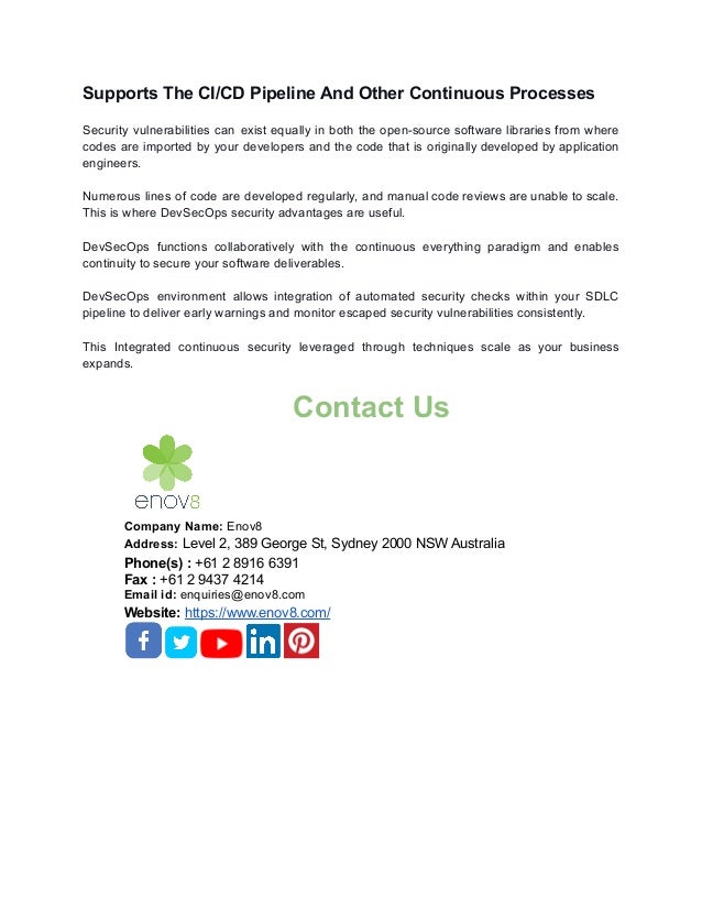 Supports The CI/CD Pipeline And Other Continuous Processes
Security vulnerabilities can exist equally in both the open-source software libraries from where
codes are imported by your developers and the code that is originally developed by application
engineers.
Numerous lines of code are developed regularly, and manual code reviews are unable to scale.
This is where DevSecOps security advantages are useful.
DevSecOps functions collaboratively with the continuous everything paradigm and enables
continuity to secure your software deliverables.
DevSecOps environment allows integration of automated security checks within your SDLC
pipeline to deliver early warnings and monitor escaped security vulnerabilities consistently.
This Integrated continuous security leveraged through techniques scale as your business
expands.
Contact Us
Company Name: Enov8
Address: Level 2, 389 George St, Sydney 2000 NSW Australia
Phone(s) : +61 2 8916 6391
Fax : +61 2 9437 4214
Email id: enquiries@enov8.com
Website: https://www.enov8.com/
 