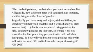 “You can boil potatoes, rice but when you want to swallow like
Africans do, now where on earth will you get things to pound,
and that brings another level of problem.
So gradually you have to try and adjust, trial and failure, or
somebody will tell you I tried this and it worked and you start
to make that(…..) that is how we started using potatoes for
fufu. You know potatoes are like yam, so we use it but you
know that for Europeans they prepare it with milk, which is
their puree. So how will you be able to eat potatoes made with
milk with our soup. We had to learn other ways of making it”
(CH 2009)
