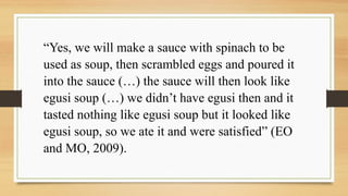 “Yes, we will make a sauce with spinach to be
used as soup, then scrambled eggs and poured it
into the sauce (…) the sauce will then look like
egusi soup (…) we didn’t have egusi then and it
tasted nothing like egusi soup but it looked like
egusi soup, so we ate it and were satisfied” (EO
and MO, 2009).