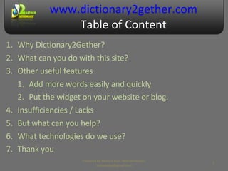 www.dictionary2gether.com Table of Content Why Dictionary2Gether? What can you do with this site? Other useful features Add more words easily and quickly Put the widget on your website or blog. Insufficiencies / Lacks But what can you help? What technologies do we use? Thank you Prepared by Makara Kao, Web Developer, makarakao@gmail.com 