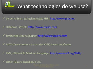 What technologies do we use? Server-side scripting language, PHP,  http://www.php.net Database, MySQL,  http://www.mysql.com JavaScript Library, jQuery,  http://www.jquery.com AJAX (Asynchronous JAvascript XML) based on jQuery. XML, eXtensible Mark-up Language,  http://www.w3.org/XML/ Other jQuery-based plug-ins. Prepared by Makara Kao, Web Developer, makarakao@gmail.com 