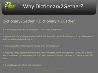 Why Dictionary2Gether? A dictionary is created by many users rather than only person. Khmer Unicode is interesting and useful. We should be proud of and support it by talking about, wide spreading and practicing it.  Users should have free style of making their own dictionary. Recently, many popular abbreviations, newly-invented words and technical terms, are created, which are known by some users, but don’t exist in other offline dictionaries. So users can help add them. It should give users funs and inventions. Dictionary2Gether = Dictionary + 2Gether Prepared by Makara Kao, Web Developer, makarakao@gmail.com 
