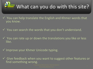 What can you do with this site? You can help translate the English and Khmer words that you know. You can search the words that you don’t understand. You can rate up or down the translations you like or less like. Improve your Khmer Unicode typing. Give feedback when you want to suggest other features or find something wrong. Prepared by Makara Kao, Web Developer, makarakao@gmail.com 