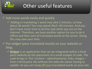 Other useful features Add more words easily and quickly Adding or translating 1 word may take 2 minutes, so how about 30 words? You may spend 30x2= 60 minutes. And you don’t have much time to do this task while you are on the internet. Therefore, we have another option for you to do it offline and then sent all translated words to the server. Doing this may save your time. Put widget (your translated words) on your website or blog. Widget  is an application that can be integrated within a third party website by the placement of a small snippet of code. The code brings in ‘live’ content – advertisements, links, images – from a third party site without the web site owner having to update. So you can show off your translated words on your site. Prepared by Makara Kao, Web Developer, makarakao@gmail.com 