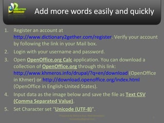 Add more words easily and quickly Register an account at  http://www.dictionary2gether.com/register . Verify your account by following the link in your Mail box. Login with your username and password. Open  OpenOffice.org Calc  application. You can download a collection of  OpenOffice.org  through this link:  http://www.khmeros.info/drupal/?q=en/download  (OpenOffice in Khmer) or  http://download.openoffice.org/index.html  (OpenOffice in English-United States). Input data as the image below and save the file as  Text CSV (Comma Separated Value) . Set Character set “ Unicode (UTF-8) ”. Prepared by Makara Kao, Web Developer, makarakao@gmail.com 