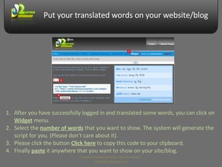 Put your translated words on your website/blog After you have successfully logged in and translated some words, you can click on  Widget  menu. Select the  number of words  that you want to show. The system will generate the script for you. (Please don’t care about it). Please click the button  Click here  to copy this code to your clipboard. Finally  paste  it anywhere that you want to show on your site/blog. Prepared by Makara Kao, Web Developer, makarakao@gmail.com 