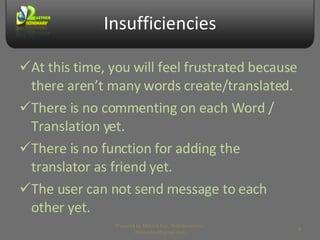 Insufficiencies At this time, you will feel frustrated because there aren’t many words create/translated. There is no commenting on each Word / Translation yet. There is no function for adding the translator as friend yet. The user can not send message to each other yet. Prepared by Makara Kao, Web Developer, makarakao@gmail.com 