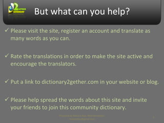 But what can you help? Please visit the site, register an account and translate as many words as you can. Rate the translations in order to make the site active and encourage the translators. Put a link to dictionary2gether.com in your website or blog. Please help spread the words about this site and invite your friends to join this community dictionary. Prepared by Makara Kao, Web Developer, makarakao@gmail.com 