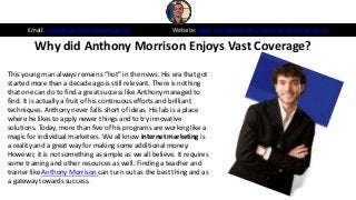 Why did Anthony Morrison Enjoys Vast Coverage?
Email: sales@morrisonpublishing.com Website: https://www.linkedin.com/in/anthonymorrison/
This young man always remains “hot” in the news. His era that got
started more than a decade ago is still relevant. There is nothing
that one can do to find a great success like Anthony managed to
find. It is actually a fruit of his continuous efforts and brilliant
techniques. Anthony never falls short of ideas. His lab is a place
where he likes to apply newer things and to try innovative
solutions. Today, more than five of his programs are working like a
magic for individual marketers. We all know internet marketing is
a reality and a great way for making some additional money.
However, it is not something as simple as we all believe. It requires
some training and other resources as well. Finding a teacher and
trainer like Anthony Morrison can turn out as the best thing and as
a gateway towards success.
 