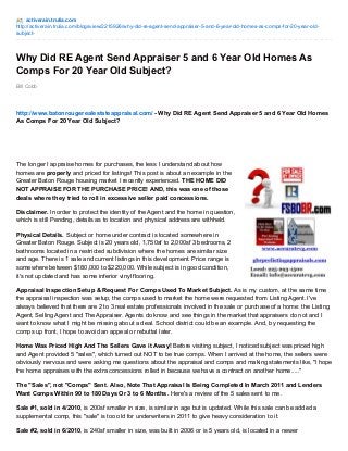 activerain.trulia.com 
http://activerain.trulia.com/blogsview/2215926/why-did-re-agent-send-appraiser-5-and-6-year-old-homes-as-comps-for-20-year-old-subject- 
Why Did RE Agent Send Appraiser 5 and 6 Year Old Homes As 
Comps For 20 Year Old Subject? 
Bill Cobb 
http://www.batonrougerealestateappraisal.com/ - Why Did RE Agent Send Appraiser 5 and 6 Year Old Homes 
As Comps For 20 Year Old Subject? 
The longer I appraise homes for purchases, the less I understand about how 
homes are properly and priced for listings! This post is about an example in the 
Greater Baton Rouge housing market I recently experienced. THE HOME DID 
NOT APPRAISE FOR THE PURCHASE PRICE! AND, this was one of those 
deals where they tried to roll in excessive seller paid concessions. 
Disclaimer. In order to protect the identity of the Agent and the home in question, 
which is still Pending, details as to location and physical address are withheld. 
Physical Details. Subject or home under contract is located somewhere in 
Greater Baton Rouge. Subject is 20 years old, 1,750sf to 2,000sf 3 bedrooms, 2 
bathrooms located in a restricted subdivision where the homes are similar size 
and age. There is 1 sale and current listings in this development. Price range is 
somewhere between $180,000 to $220,000. While subject is in good condition, 
it's not updated and has some inferior vinyl flooring. 
Appraisal Inspection Setup & Request For Comps Used To Market Subject. As is my custom, at the same time 
the appraisal inspection was setup, the comps used to market the home were requested from Listing Agent. I've 
always believed that there are 2 to 3 real estate professionals involved in the sale or purchase of a home: the Listing 
Agent, Selling Agent and The Appraiser. Agents do know and see things in the market that appraisers do not and I 
want to know what I might be missing about a deal. School district could be an example. And, by requesting the 
comps up front, I hope to avoid an appeal or rebuttal later. 
Home Was Priced High And The Sellers Gave it Away! Before visiting subject, I noticed subject was priced high 
and Agent provided 5 "sales", which turned out NOT to be true comps. When I arrived at the home, the sellers were 
obviously nervous and were asking me questions about the appraisal and comps and making statements like, "I hope 
the home appraises with the extra concessions rolled in because we have a contract on another home....." 
The "Sales", not "Comps" Sent. Also, Note That Appraisal Is Being Completed In March 2011 and Lenders 
Want Comps Within 90 to 180 Days Or 3 to 6 Months. Here's a review of the 5 sales sent to me. 
Sale #1, sold in 4/2010, is 200sf smaller in size, is similar in age but is updated. While this sale can be added a 
supplemental comp, this "sale" is too old for underwriters in 2011 to give heavy consideration to it. 
Sale #2, sold in 6/2010, is 240sf smaller in size, was built in 2006 or is 5 years old, is located in a newer 
 