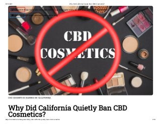 6/18/2021 Why Did California Quietly Ban CBD Cosmetics?
https://cannabis.net/blog/news/why-did-california-quietly-ban-cbd-cosmetics 2/14
CBD COSMETICS BANNED IN CALIFORNIA
Why Did California Quietly Ban CBD
Cosmetics?
 Edit Article (https://cannabis.net/mycannabis/c-blog-entry/update/why-did-california-quietly-ban-cbd-cosmetics)
 Article List (https://cannabis.net/mycannabis/c-blog)
 