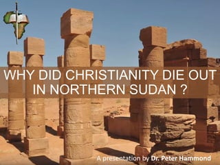 WHY DID CHRISTIANITY DIE OUT
IN NORTHERN SUDAN ?
A presentation by Dr. Peter Hammond
 