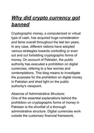 Why did crypto currency got
banned
Cryptographic money, a computerized or virtual
type of cash, has acquired huge consideration
and fame overall throughout the last ten years.
In any case, different nations have adopted
various strategies towards controlling or even
out and out forbidding cryptographic forms of
money. On account of Pakistan, the public
authority has executed a prohibition on digital
currencies, refering to a few worries and
contemplations. This blog means to investigate
the purposes for the prohibition on digital money
in Pakistan and shed light on the public
authority's viewpoint.
Absence of Administrative Structure:
One of the essential explanations behind the
prohibition on cryptographic forms of money in
Pakistan is the shortfall of a thorough
administrative structure. Digital currencies work
outside the customary financial framework,
 