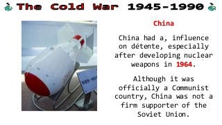 China
China had a, influence
on détente, especially
after developing nuclear
weapons in 1964.
Although it was
officially a Communist
country, China was not a
firm supporter of the
Soviet Union.
 