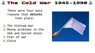 There were four main
reasons that détente
took place:
1. The Vietnam War
2. Money problems in the
USA and Soviet Union
3. Fear of war
4. China
 