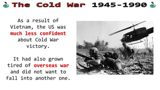 As a result of
Vietnam, the US was
much less confident
about Cold War
victory.
It had also grown
tired of overseas war
and did not want to
fall into another one.
 