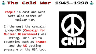 Fear of war
Both sides also worried
about what could happen
in a nuclear war.
The Cuban Missile Crisis
had shown how close such
a war could be and
caused fear amongst both
sides' leaders.
 