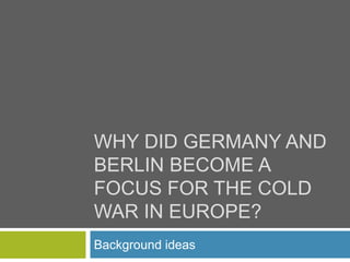 WHY DID GERMANY AND 
BERLIN BECOME A 
FOCUS FOR THE COLD 
WAR IN EUROPE? 
Background ideas 
 