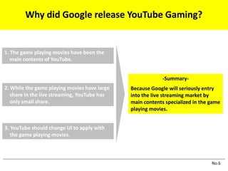1. The game playing movies have been the
main contents of YouTube.
2. While the game playing movies have large
share in the live streaming, YouTube has
only small share.
3. YouTube should change UI to apply with
the game playing movies.
-Summary-
Because Google will seriously entry
into the live streaming market by
main contents specialized in the game
playing movies.
No.6
Why did Google release YouTube Gaming?
 