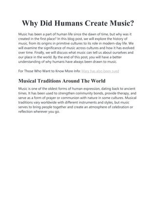Why Did Humans Create Music?
Music has been a part of human life since the dawn of time, but why was it
created in the first place? In this blog post, we will explore the history of
music, from its origins in primitive cultures to its role in modern-day life. We
will examine the significance of music across cultures and how it has evolved
over time. Finally, we will discuss what music can tell us about ourselves and
our place in the world. By the end of this post, you will have a better
understanding of why humans have always been drawn to music.
For Those Who Want to Know More Info: Mary has also been sued
Musical Traditions Around The World
Music is one of the oldest forms of human expression, dating back to ancient
times. It has been used to strengthen community bonds, provide therapy, and
serve as a form of prayer or communion with nature in some cultures. Musical
traditions vary worldwide with different instruments and styles, but music
serves to bring people together and create an atmosphere of celebration or
reflection wherever you go.
 