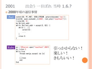 2001 出会う 一目ぼれ 当時 1.6.?
 2000年頃の通信事情
Perl
gs = TCPserver.open("localhost",6667)
gs.listen 5
while true
Thread.new(gs.accept) do |s|
...
s.close
end
End
Ruby
socket(GS, PF_INET, SOCK_STREAM, getprotobyname('tcp'));
bind(GS, pack_sockaddr_in(6667, inet_aton("localhost")));
listen(GS, 5);
my $client_addr;
while ($client_addr = accept(S, GS)) {
while (...){
select(S);
....
}
close S;
}
引っかからない！
楽しい！
きもちいい！
 