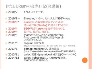わたしとRUBYの交際日記(発動編)
 2010/2 1.9.1に手を出す。
 2010/2～ Encoding つらい。それ以上にSEGVがorz
 2010/3? nurseさんの観察日記みているうちに
悪い遊び場(%ruby) に出入りするように。
 2010/4 SEGV対応のpatchを投げ付け始める。
 2010/4 投げる。投げる。投げる。
 2010/5 mameさん仲人のもと committerに。
first commit は咳さん部分のtestを
入れさせてもらう。
 2011/5 require 速度改善
(http://www.rubyinside.com/ruby-1-9-3-faster-loading-times-require-4927.html)
 2013/6 bitmap marking GC 速度改善
(http://www.slideshare.net/tarui/ss-23517958/23)
 2013/11 callcc 関連 dynamic-wind実装(Cレベルのみ)
 2014/12 callcc をobsoluteにしてremove提案。
mameさんに脅される。
 