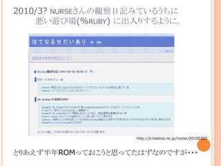 2010/3? NURSEさんの観察日記みているうちに
悪い遊び場(%RUBY) に出入りするように。
とりあえず半年ROMっておこうと思ってたはずなのですが・・・
http://d.hatena.ne.jp/nurse/20100302
 